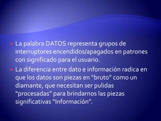 



La palabra DATOS representa grupos de
interruptores encendidos/apagados en patrones
con significado para el usuario.
La diferencia entre dato e información radica en
que los datos son piezas en “bruto” como un
diamante, que necesitan ser pulidas
“procesadas” para brindarnos las piezas
significativas “Información”.

 