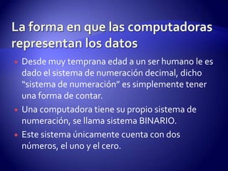 





Desde muy temprana edad a un ser humano le es
dado el sistema de numeración decimal, dicho
“sistema de numeración” es simplemente tener
una forma de contar.
Una computadora tiene su propio sistema de
numeración, se llama sistema BINARIO.
Este sistema únicamente cuenta con dos
números, el uno y el cero.

 