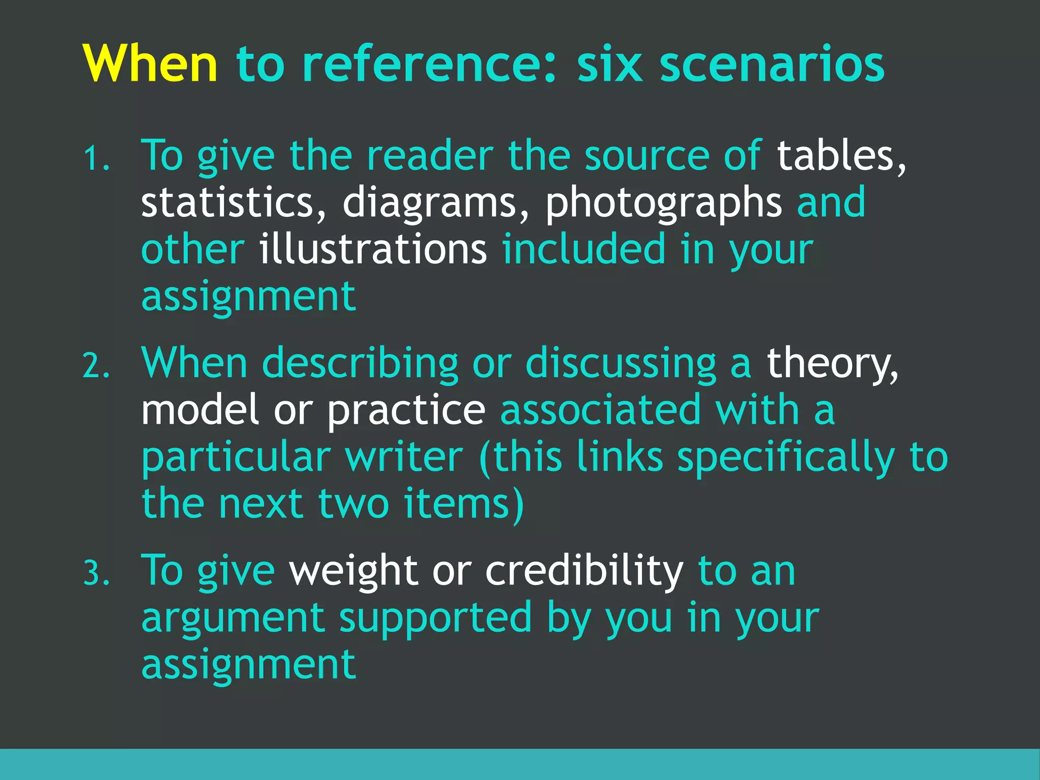 When to reference: six scenarios
1. To give the reader the source of tables,
statistics, diagrams, photographs and
other illustrations included in your
assignment
2. When describing or discussing a theory,
model or practice associated with a
particular writer (this links specifically to
the next two items)
3. To give weight or credibility to an
argument supported by you in your
assignment
 