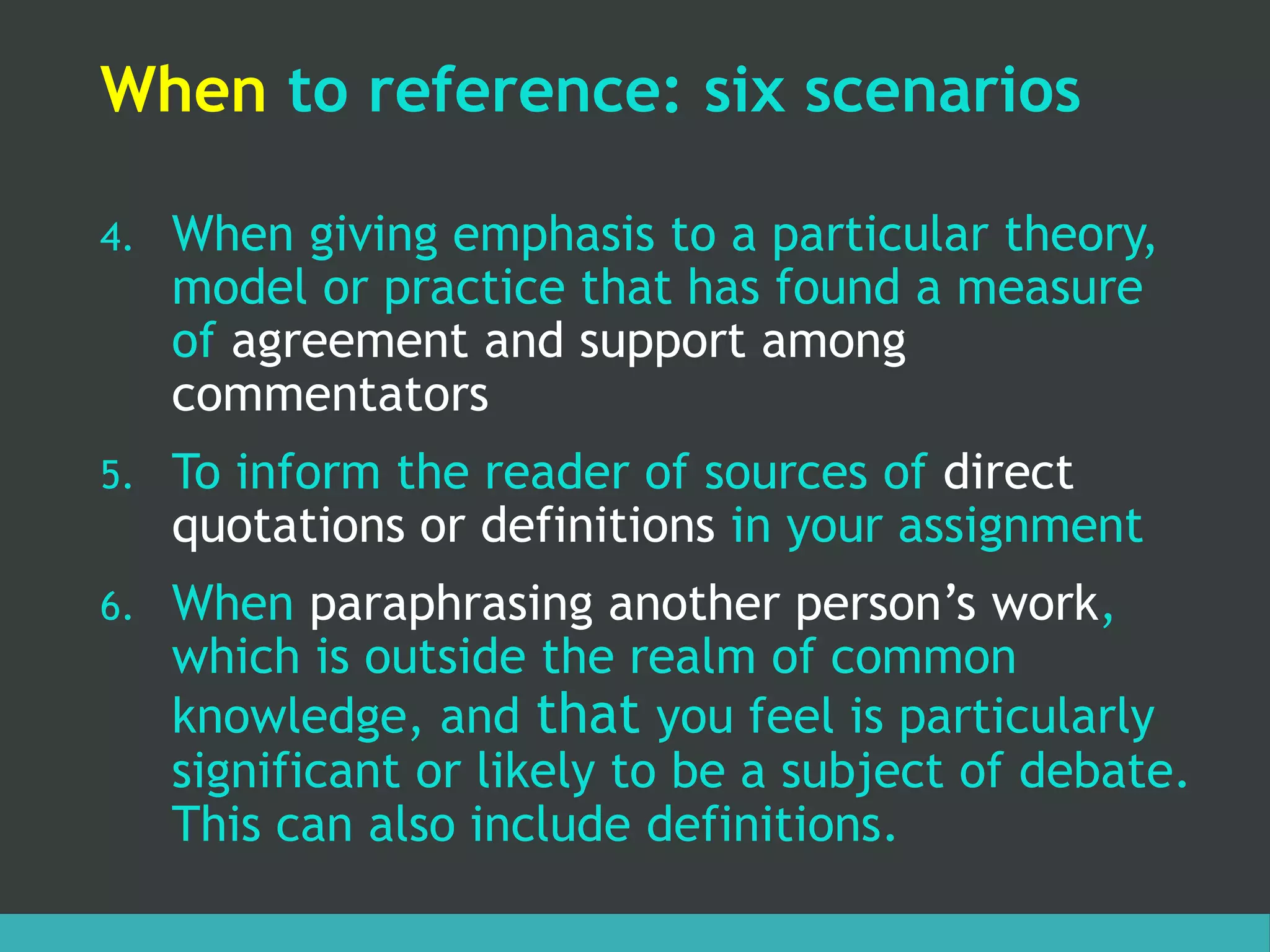 When to reference: six scenarios
4. When giving emphasis to a particular theory,
model or practice that has found a measure
of agreement and support among
commentators
5. To inform the reader of sources of direct
quotations or definitions in your assignment
6. When paraphrasing another person’s work,
which is outside the realm of common
knowledge, and that you feel is particularly
significant or likely to be a subject of debate.
This can also include definitions.
 