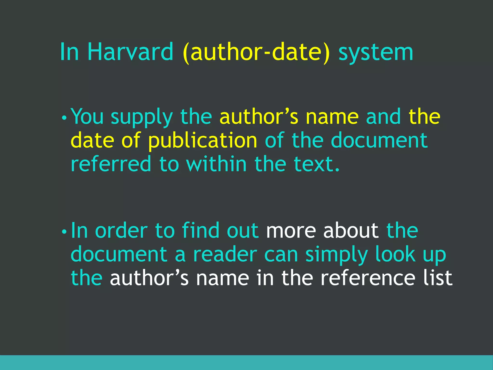 In Harvard (author-date) system
• You supply the author’s name and the
date of publication of the document
referred to within the text.
• In order to find out more about the
document a reader can simply look up
the author’s name in the reference list
 