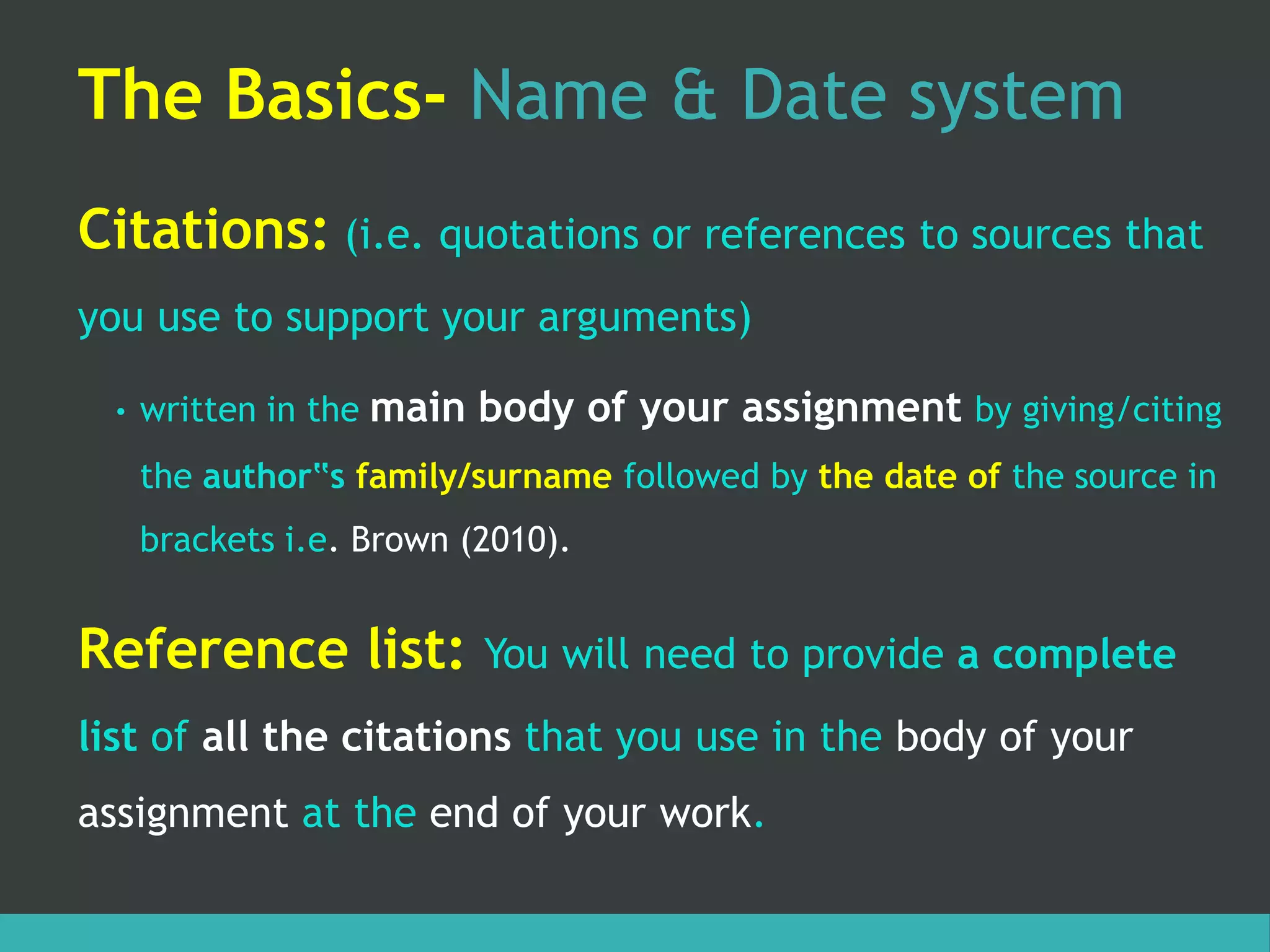 The Basics- Name & Date system
Citations: (i.e. quotations or references to sources that
you use to support your arguments)
• written in the main body of your assignment by giving/citing
the author‟s family/surname followed by the date of the source in
brackets i.e. Brown (2010).
Reference list: You will need to provide a complete
list of all the citations that you use in the body of your
assignment at the end of your work.
 