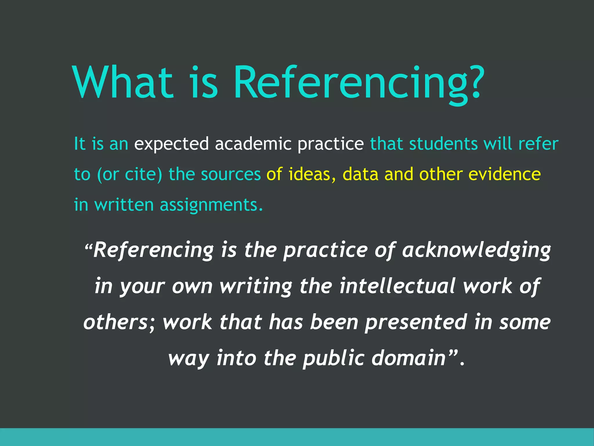 What is Referencing?
It is an expected academic practice that students will refer
to (or cite) the sources of ideas, data and other evidence
in written assignments.
“Referencing is the practice of acknowledging
in your own writing the intellectual work of
others; work that has been presented in some
way into the public domain”.
 