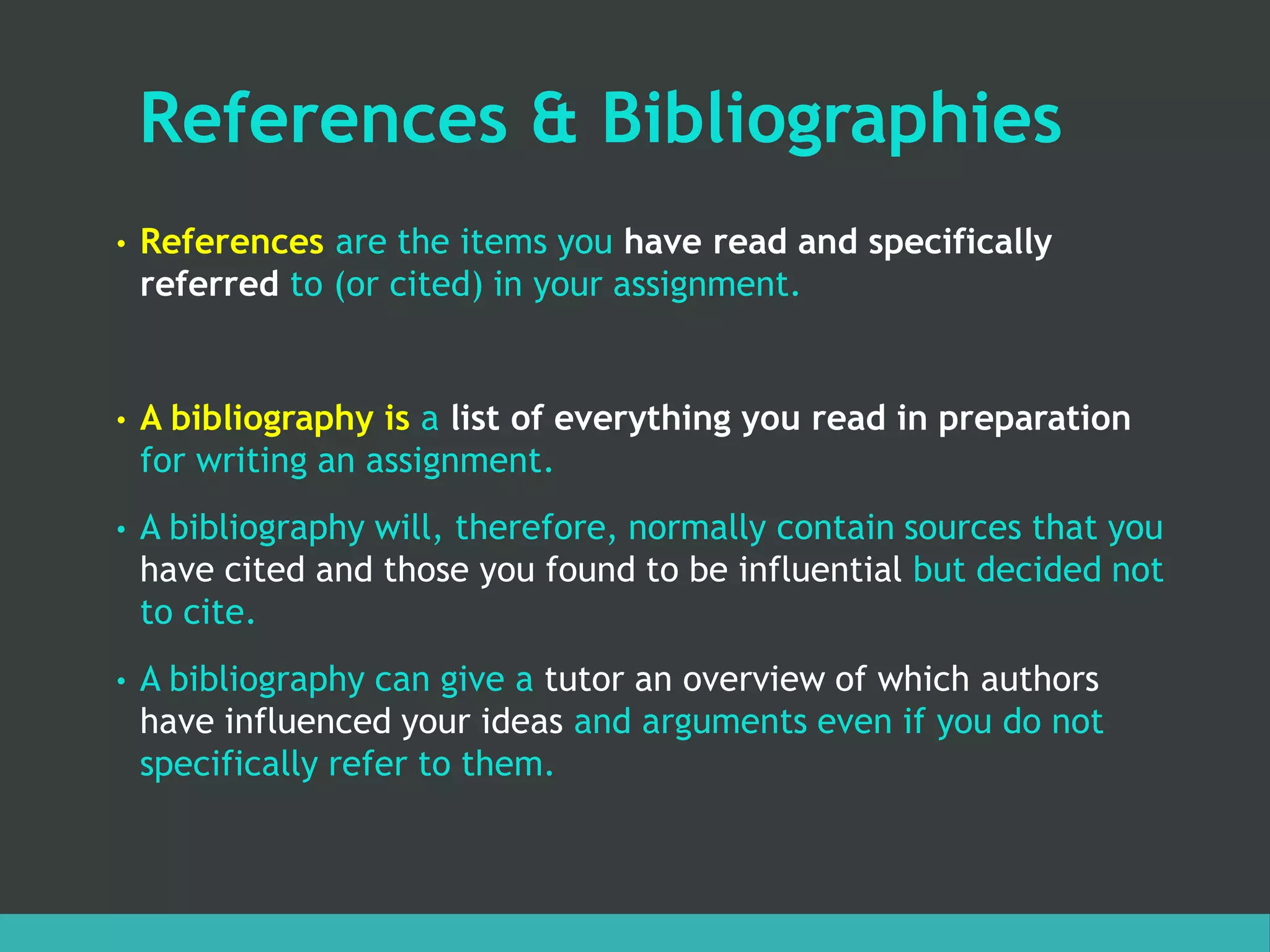 References & Bibliographies
• References are the items you have read and specifically
referred to (or cited) in your assignment.
• A bibliography is a list of everything you read in preparation
for writing an assignment.
• A bibliography will, therefore, normally contain sources that you
have cited and those you found to be influential but decided not
to cite.
• A bibliography can give a tutor an overview of which authors
have influenced your ideas and arguments even if you do not
specifically refer to them.
 