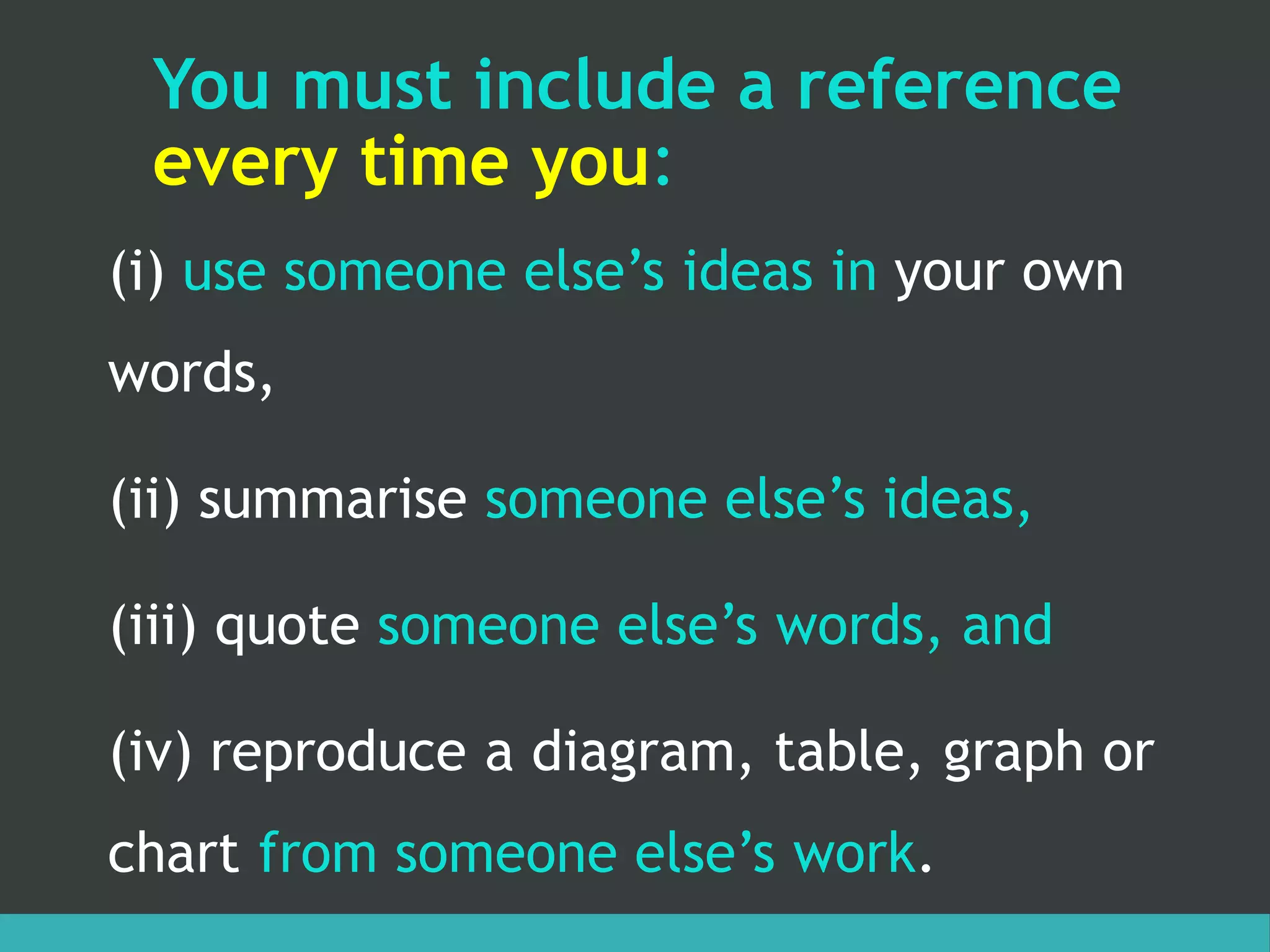 You must include a reference
every time you:
(i) use someone else’s ideas in your own
words,
(ii) summarise someone else’s ideas,
(iii) quote someone else’s words, and
(iv) reproduce a diagram, table, graph or
chart from someone else’s work.
 