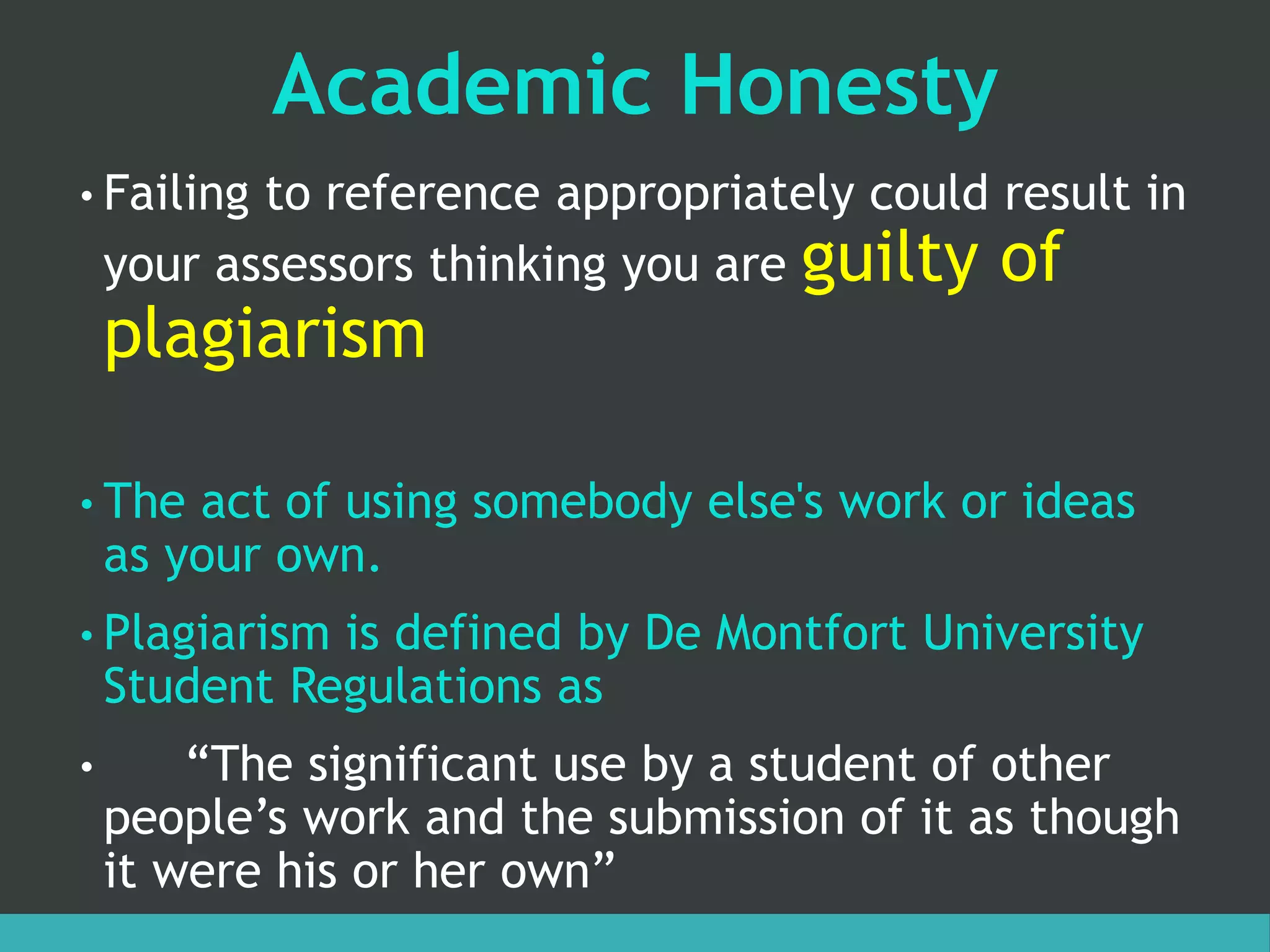 Academic Honesty
• Failing to reference appropriately could result in
your assessors thinking you are guilty of
plagiarism
• The act of using somebody else's work or ideas
as your own.
• Plagiarism is defined by De Montfort University
Student Regulations as
• “The significant use by a student of other
people’s work and the submission of it as though
it were his or her own”
 