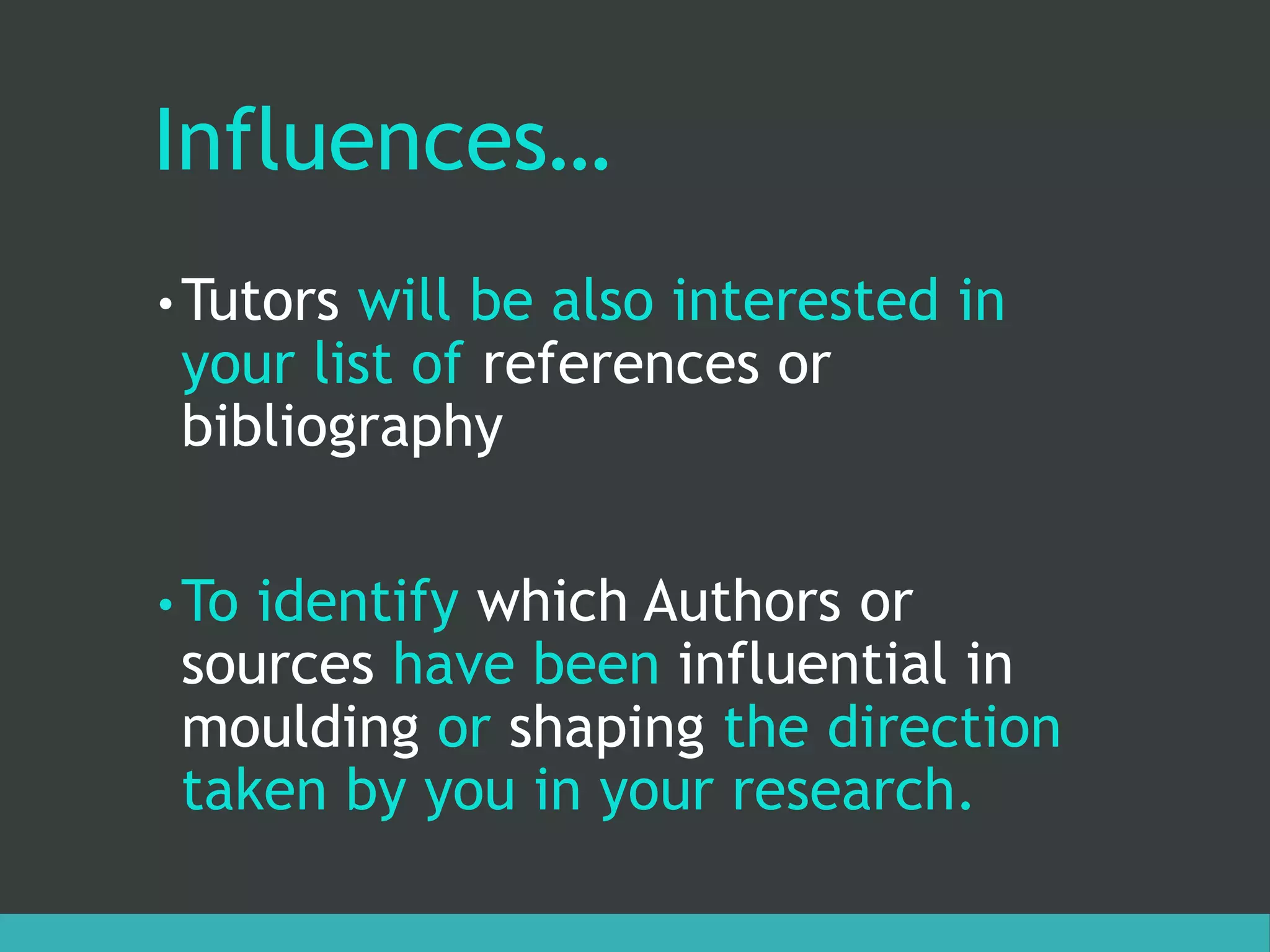 Influences…
• Tutors will be also interested in
your list of references or
bibliography
• To identify which Authors or
sources have been influential in
moulding or shaping the direction
taken by you in your research.
 