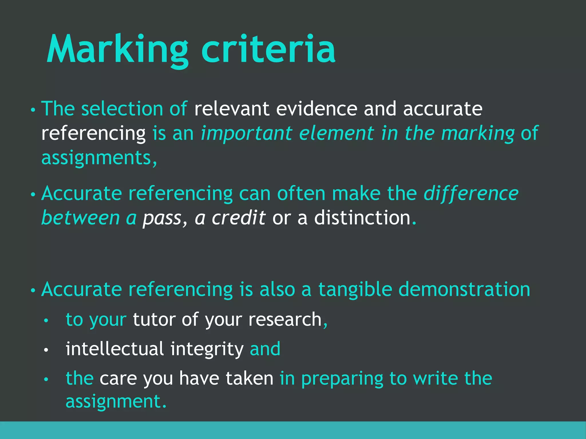 Marking criteria
• The selection of relevant evidence and accurate
referencing is an important element in the marking of
assignments,
• Accurate referencing can often make the difference
between a pass, a credit or a distinction.
• Accurate referencing is also a tangible demonstration
• to your tutor of your research,
• intellectual integrity and
• the care you have taken in preparing to write the
assignment.
 