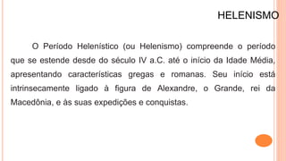 HELENISMO
O Período Helenístico (ou Helenismo) compreende o período
que se estende desde do século IV a.C. até o início da Idade Média,
apresentando características gregas e romanas. Seu início está
intrinsecamente ligado à figura de Alexandre, o Grande, rei da
Macedônia, e às suas expedições e conquistas.
 
