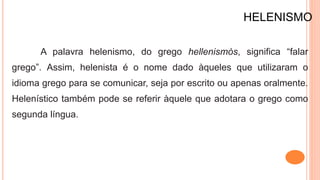 HELENISMO
A palavra helenismo, do grego hellenismós, significa “falar
grego”. Assim, helenista é o nome dado àqueles que utilizaram o
idioma grego para se comunicar, seja por escrito ou apenas oralmente.
Helenístico também pode se referir àquele que adotara o grego como
segunda língua.
 