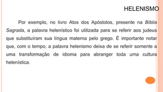 HELENISMO
Por exemplo, no livro Atos dos Apóstolos, presente na Bíblia
Sagrada, a palavra helenístico foi utilizada para se referir aos judeus
que substituíram sua língua materna pelo grego. É importante notar
que, com o tempo, a palavra helenismo deixa de se referir somente a
uma transformação de idioma para abranger toda uma cultura
helenística.
 