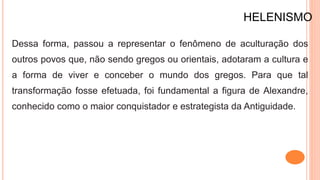 HELENISMO
Dessa forma, passou a representar o fenômeno de aculturação dos
outros povos que, não sendo gregos ou orientais, adotaram a cultura e
a forma de viver e conceber o mundo dos gregos. Para que tal
transformação fosse efetuada, foi fundamental a figura de Alexandre,
conhecido como o maior conquistador e estrategista da Antiguidade.
 