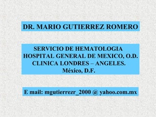 DR. MARIO GUTIERREZ ROMERO


  SERVICIO DE HEMATOLOGIA
HOSPITAL GENERAL DE MEXICO, O.D.
  CLINICA LONDRES – ANGELES.
           México, D.F.


E mail: mgutierrezr_2000 @ yahoo.com.mx
 