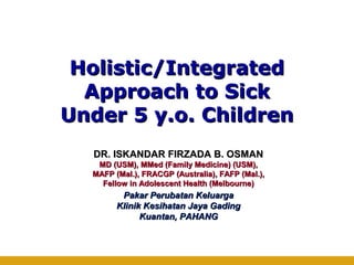 Holistic/IntegratedHolistic/Integrated
Approach to SickApproach to Sick
Under 5 y.o. ChildrenUnder 5 y.o. Children
DR. ISKANDAR FIRZADA B. OSMANDR. ISKANDAR FIRZADA B. OSMAN
MD (USM), MMed (Family Medicine) (USM),MD (USM), MMed (Family Medicine) (USM),
MAFP (Mal.), FRACGP (Australia), FAFP (Mal.),MAFP (Mal.), FRACGP (Australia), FAFP (Mal.),
Fellow in Adolescent Health (Melbourne)Fellow in Adolescent Health (Melbourne)
Pakar Perubatan KeluargaPakar Perubatan Keluarga
Klinik Kesihatan Jaya GadingKlinik Kesihatan Jaya Gading
Kuantan, PAHANGKuantan, PAHANG
 