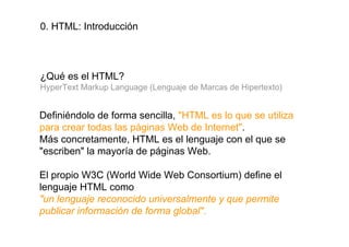 0. HTML: Introducción




¿Qué es el HTML?
HyperText Markup Language (Lenguaje de Marcas de Hipertexto)


Definiéndolo de forma sencilla, "HTML es lo que se utiliza
para crear todas las páginas Web de Internet".
Más concretamente, HTML es el lenguaje con el que se
"escriben" la mayoría de páginas Web.

El propio W3C (World Wide Web Consortium) define el
lenguaje HTML como
"un lenguaje reconocido universalmente y que permite
publicar información de forma global".
 