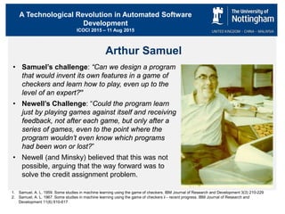 A Technological Revolution in Automated Software
Development
ICOCI 2015 – 11 Aug 2015
Arthur Samuel
• Samuel’s challenge: “Can we design a program
that would invent its own features in a game of
checkers and learn how to play, even up to the
level of an expert?”
• Newell’s Challenge: “Could the program learn
just by playing games against itself and receiving
feedback, not after each game, but only after a
series of games, even to the point where the
program wouldn’t even know which programs
had been won or lost?”
• Newell (and Minsky) believed that this was not
possible, arguing that the way forward was to
solve the credit assignment problem.
1. Samuel, A. L. 1959. Some studies in machine learning using the game of checkers. IBM Journal of Research and Development 3(3) 210-229
2. Samuel, A. L. 1967. Some studies in machine learning using the game of checkers ii - recent progress. IBM Journal of Research and
Development 11(6) 610-617
 