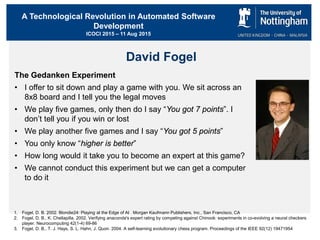 A Technological Revolution in Automated Software
Development
ICOCI 2015 – 11 Aug 2015
David Fogel
The Gedanken Experiment
• I offer to sit down and play a game with you. We sit across an
8x8 board and I tell you the legal moves
• We play five games, only then do I say “You got 7 points”. I
don’t tell you if you win or lost
• We play another five games and I say “You got 5 points”
• You only know “higher is better”
• How long would it take you to become an expert at this game?
• We cannot conduct this experiment but we can get a computer
to do it
1. Fogel, D. B. 2002. Blondie24: Playing at the Edge of AI . Morgan Kaufmann Publishers, Inc., San Francisco, CA
2. Fogel, D. B., K. Chellapilla. 2002. Verifying anaconda's expert rating by competing against Chinook: experiments in co-evolving a neural checkers
player. Neurocomputing 42(1-4) 69-86
3. Fogel, D. B., T. J. Hays, S. L. Hahn, J. Quon. 2004. A self-learning evolutionary chess program. Proceedings of the IEEE 92(12) 19471954
 