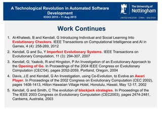 A Technological Revolution in Automated Software
Development
ICOCI 2015 – 11 Aug 2015
Work Continues
1. Al-Khateeb, B and Kendall, G Introducing Individual and Social Learning Into
Evolutionary Checkers. IEEE Transactions on Computational Intelligence and AI in
Games, 4 (4): 258-269, 2012
2. Kendall, G and Su, Y Imperfect Evolutionary Systems. IEEE Transactions on
Evolutionary Computation, 11 (3): 294-307, 2007
3. Kendall, G; Yaakob, R and Hingston, P An Investigation of an Evolutionary Approach to
the Opening of Go. In Proceedings of the 2004 IEEE Congress on Evolutionary
Computation (CEC'04), pages 2052-2059, Portland, Oregon, 2004
4. Davis, J.E and Kendall, G An Investigation, using Co-Evolution, to Evolve an Awari
Player. In Proceedings of the 2002 Congress on Evolutionary Computation (CEC 2002),
pages 1408-1413, Hilton Hawaiian Village Hotel, Honolulu, Hawaii, May 12-17, 2002
5. Kendall, G and Smith, C The evolution of blackjack strategies. In Proceedings of the
The IEEE 2003 Congress on Evolutionary Computation (CEC2003), pages 2474-2481,
Canberra, Australia, 2003
 