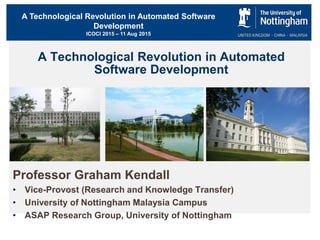 A Technological Revolution in Automated Software
Development
ICOCI 2015 – 11 Aug 2015
A Technological Revolution in Automated
Software Development
Professor Graham Kendall
• Vice-Provost (Research and Knowledge Transfer)
• University of Nottingham Malaysia Campus
• ASAP Research Group, University of Nottingham
 