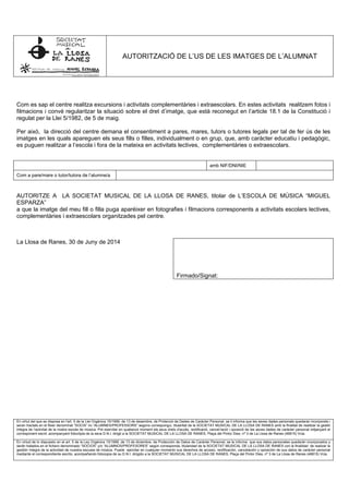 AUTORITZACIÓ DE L’US DE LES IMATGES DE L’ALUMNAT
Com es sap el centre realitza excursions i activitats complementàries i extraescolars. En estes activitats realitzem fotos i
filmacions i convé regularitzar la situació sobre el dret d’imatge, que està reconegut en l’article 18.1 de la Constitució i
regulat per la Llei 5/1982, de 5 de maig.
Per això, la direcció del centre demana el consentiment a pares, mares, tutors o tutores legals per tal de fer ús de les
imatges en les quals apareguen els seus fills o filles, individualment o en grup, que, amb caràcter educatiu i pedagògic,
es puguen realitzar a l’escola i fora de la mateixa en activitats lectives, complementàries o extraescolars.
amb NIF/DNI/NIE
Com a pare/mare o tutor/tutora de l’alumne/a
AUTORITZE A LA SOCIETAT MUSICAL DE LA LLOSA DE RANES, titolar de L’ESCOLA DE MÚSICA “MIGUEL
ESPARZA”
a que la imatge del meu fill o filla puga aparéixer en fotografies i filmacions corresponents a activitats escolars lectives,
complementàries i extraescolars organitzades pel centre.
La Llosa de Ranes, 30 de Juny de 2014
Firmado/Signat:
En virtut del que es disposa en l'art. 5 de la Llei Orgànica 15/1999, de 13 de desembre, de Protecció de Dades de Caràcter Personal, se li informa que les seves dades personals quedaran incorporats i
seran tractats en el fitxer denominat “SOCIS” i/o “ALUMNES/PROFESSORS” segons correspongui, titularitat de la SOCIETAT MUSICAL DE LA LLOSA DE RANES amb la finalitat de realitzar la gestió
integra de l’activitat de la nostra escola de música. Pot exercitar en qualsevol moment els seus drets d'accés, rectificació, cancel·lació i oposició de les seves dades de caràcter personal mitjançant el
corresponent escrit, acompanyant fotocòpia de la seva D.N.I. dirigit a la SOCIETAT MUSICAL DE LA LLOSA DE RANES, Plaça del Pintor Dies, nº 3 de La Llosa de Ranes (46815) Vcia.
En virtud de lo dispuesto en el art. 5 de la Ley Orgánica 15/1999, de 13 de diciembre, de Protección de Datos de Carácter Personal, se le informa que sus datos personales quedarán incorporados y
serán tratados en el fichero denominado “SOCIOS” y/o “ALUMNOS/PROFESORES” según corresponda, titularidad de la SOCIETAT MUSICAL DE LA LLOSA DE RANES con la finalidad de realizar la
gestión integra de la actividad de nuestra escuela de música. Puede ejercitar en cualquier momento sus derechos de acceso, rectificación, cancelación y oposición de sus datos de carácter personal
mediante el correspondiente escrito, acompañando fotocopia de su D.N.I. dirigido a la SOCIETAT MUSICAL DE LA LLOSA DE RANES, Plaça del Pintor Dies, nº 3 de La Llosa de Ranes (46815) Vcia.
 
