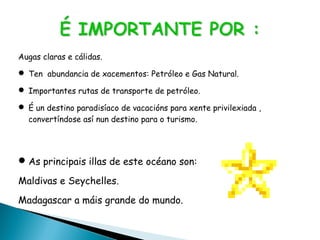 Augas claras e cálidas.
 Ten abundancia de xacementos: Petróleo e Gas Natural.
 Importantes rutas de transporte de petróleo.
 É un destino paradisíaco de vacacións para xente privilexiada ,
convertíndose así nun destino para o turismo.
As principais illas de este océano son:
Maldivas e Seychelles.
Madagascar a máis grande do mundo.
 