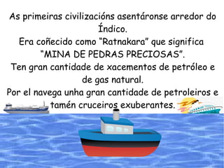 As primeiras civilizacións asentáronse arredor do
Índico.
Era coñecido como “Ratnakara” que significa
“MINA DE PEDRAS PRECIOSAS”.
Ten gran cantidade de xacementos de petróleo e
de gas natural.
Por el navega unha gran cantidade de petroleiros e
tamén cruceiros exuberantes.
 