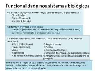 Funcionalidade nos sistemas biológicos
Nos sistemas biológicos tudo tem função desde membros, órgãos e tecidos
     Olhosvisão
     Pernaslocomoção
     Intestinodigestão

Isso também é verdade a nível celular
      Eritrócitos (hemácias, células vermelhas do sangue)transporte de O2
      Neurôniossinalização e processamento nervoso

E também é verdade no nível molecular. Tanto para moléculas como para vias
metabólicas
     Anticorpos(proteínas)            Resposta imune
     Enzimas(proteínas)               Catálise
     Glicose                          Combustível biológico
     Via glicolítica                  Obtenção de energia pela oxidação da glicose
     Via da biossíntese de glicogênio Armazenamento de combustível na forma de
                                      glicogênio
Compreender a função de cada sistema bioquímico é muito importante porque só
assim é possível saber porque, afinal de contas, ele existe e como ele interage com
outros sistemas cada um com sua função
 