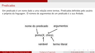 Predicados
Um predicado é um nome dado a uma relação entre termos. Predicados definidos pelo usuário
e próprios da linguagem. O número de argumentos de um predicado é a sua Aridade.
Ronaldo F. Ramos (Instituto Federal do Ceará) Paradigmas de Programação 15 de outubro de 2023 12 / 48
 