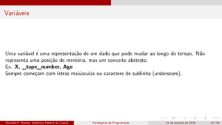 Variáveis
Uma variável é uma representação de um dado que pode mudar ao longo do tempo. Não
representa uma posição de memória, mas um conceito abstrato.
Ex. X, _tape_number, Age
Sempre começam com letras maiúsculas ou caractere de sublinha (underscore).
Ronaldo F. Ramos (Instituto Federal do Ceará) Paradigmas de Programação 15 de outubro de 2023 14 / 48
 