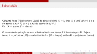 Substituição
Conjunto finito (Possivelmente vazio) de pares na forma Xi = tj onde Xi é uma variável e ti é
um termo e Xi ̸= Xj ∀i ̸= j e Xi não ocorre em tj ∀i, j.
Ex. {X = isaque, Y = abraao}
O resultado de aplicação de uma substituição θ a um termo A é denotado por Aθ. Seja o
termo A = pai(abraao, X) e a substituição θ = {X = isaque} então Aθ = pai(abraao, isaque)
Ronaldo F. Ramos (Instituto Federal do Ceará) Paradigmas de Programação 15 de outubro de 2023 15 / 48
 