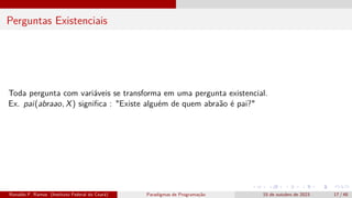 Perguntas Existenciais
Toda pergunta com variáveis se transforma em uma pergunta existencial.
Ex. pai(abraao, X) significa : "Existe alguém de quem abraão é pai?"
Ronaldo F. Ramos (Instituto Federal do Ceará) Paradigmas de Programação 15 de outubro de 2023 17 / 48
 