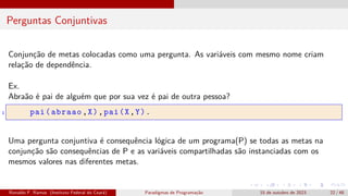 Perguntas Conjuntivas
Conjunção de metas colocadas como uma pergunta. As variáveis com mesmo nome criam
relação de dependência.
Ex.
Abraão é pai de alguém que por sua vez é pai de outra pessoa?
1 pai(abraao,X),pai(X,Y).
Uma pergunta conjuntiva é consequência lógica de um programa(P) se todas as metas na
conjunção são consequências de P e as variáveis compartilhadas são instanciadas com os
mesmos valores nas diferentes metas.
Ronaldo F. Ramos (Instituto Federal do Ceará) Paradigmas de Programação 15 de outubro de 2023 22 / 48
 