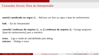 Comandos Iniciais Úteis do Interpretador
assert(<predicado ou regra>). - Adiciona um fato ou regra a base de conhecimento
halt. - Sai do interpretador
consult(<endereço do arquivo>). ou [<endereço do arquivo>] - Carrega programa
(base de conhecimento) para a memória.
trace. - Liga o modo de rastrabilidade para debug.
notrace. - Desliga o trace.
Ronaldo F. Ramos (Instituto Federal do Ceará) Paradigmas de Programação 15 de outubro de 2023 29 / 48
 