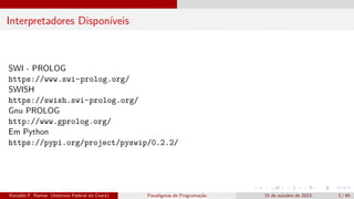 Interpretadores Disponíveis
SWI - PROLOG
https://www.swi-prolog.org/
SWISH
https://swish.swi-prolog.org/
Gnu PROLOG
http://www.gprolog.org/
Em Python
https://pypi.org/project/pyswip/0.2.2/
Ronaldo F. Ramos (Instituto Federal do Ceará) Paradigmas de Programação 15 de outubro de 2023 3 / 48
 