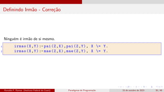 Definindo Irmão - Correção
Ninguém é irmão de si mesmo.
1 irmao(X,Y) :- pai(Z,X),pai(Z,Y), X = Y.
2 irmao(X,Y) :- mae(Z,X),mae(Z,Y), X = Y.
Ronaldo F. Ramos (Instituto Federal do Ceará) Paradigmas de Programação 15 de outubro de 2023 35 / 48
 