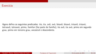 Exercício
Agora defina os seguintes predicados: tio, tia, avô, avó, bisavô, bisavó, trisavô, trisavó,
tetraavô, tetraavó, primo, familiar (faz parte da família), tio avô, tia avó, primo em segundo
grau, primo em terceiro grau, ancestral e descendente.
Ronaldo F. Ramos (Instituto Federal do Ceará) Paradigmas de Programação 15 de outubro de 2023 39 / 48
 