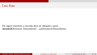 Caso Base
Em algum momento a recursão deve ser obrigada a parar.
ancestral(Ancestral, Descendente) :- pai(Ancestral,Descendente).
Ronaldo F. Ramos (Instituto Federal do Ceará) Paradigmas de Programação 15 de outubro de 2023 42 / 48
 