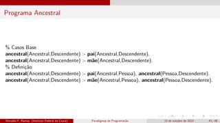 Programa Ancestral
% Casos Base
ancestral(Ancestral,Descendente) :- pai(Ancestral,Descendente).
ancestral(Ancestral,Descendente) :- mãe(Ancestral,Descendente).
% Definição
ancestral(Ancestral,Descendente) :- pai(Ancestral,Pessoa), ancestral(Pessoa,Descendente).
ancestral(Ancestral,Descendente) :- mãe(Ancestral,Pessoa), ancestral(Pessoa,Descendente).
Ronaldo F. Ramos (Instituto Federal do Ceará) Paradigmas de Programação 15 de outubro de 2023 43 / 48
 
