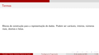 Termos
Blocos de construção para a representação de dados. Podem ser variáveis, inteiros, números
reais, átomos e listas.
Ronaldo F. Ramos (Instituto Federal do Ceará) Paradigmas de Programação 15 de outubro de 2023 7 / 48
 