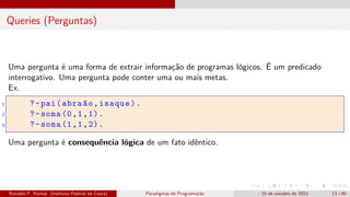 Queries (Perguntas)
Uma pergunta é uma forma de extrair informação de programas lógicos. É um predicado
interrogativo. Uma pergunta pode conter uma ou mais metas.
Ex.
1 ?-pai(abraão,isaque).
2 ?-soma (0,1,1).
3 ?-soma (1,1,2).
Uma pergunta é consequência lógica de um fato idêntico.
Ronaldo F. Ramos (Instituto Federal do Ceará) Paradigmas de Programação 15 de outubro de 2023 13 / 48
 