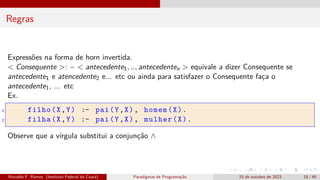 Regras
Expressões na forma de horn invertida.
< Consequente >: − < antecedente1, .., antecedenten > equivale a dizer Consequente se
antecedente1 e atencedente2 e... etc ou ainda para satisfazer o Consequente faça o
antecedente1, ... etc
Ex.
1 filho(X,Y) :- pai(Y,X), homem(X).
2 filha(X,Y) :- pai(Y,X), mulher(X).
Observe que a vírgula substitui a conjunção ∧
Ronaldo F. Ramos (Instituto Federal do Ceará) Paradigmas de Programação 15 de outubro de 2023 18 / 48
 