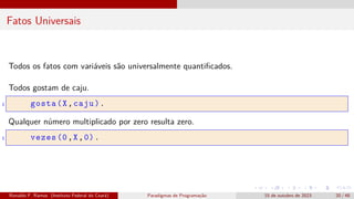 Fatos Universais
Todos os fatos com variáveis são universalmente quantificados.
Todos gostam de caju.
1 gosta(X,caju).
Qualquer número multiplicado por zero resulta zero.
1 vezes (0,X,0).
Ronaldo F. Ramos (Instituto Federal do Ceará) Paradigmas de Programação 15 de outubro de 2023 20 / 48
 