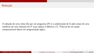 Redução
A redução de uma meta (G) por um programa (P) é a substituição de G pelo corpo de uma
instância de uma cláusula em P cuja cabeça é idêntica a G. Trata-se de um passo
computacional básico em programação lógica.
Ronaldo F. Ramos (Instituto Federal do Ceará) Paradigmas de Programação 15 de outubro de 2023 26 / 48
 