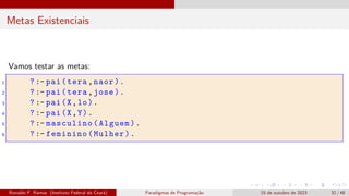 Metas Existenciais
Vamos testar as metas:
1 ? :- pai(tera,naor).
2 ? :- pai(tera,jose).
3 ? :- pai(X,lo).
4 ? :- pai(X,Y).
5 ? :- masculino(Alguem).
6 ? :- feminino(Mulher).
Ronaldo F. Ramos (Instituto Federal do Ceará) Paradigmas de Programação 15 de outubro de 2023 32 / 48
 