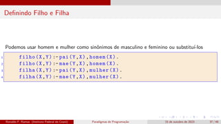 Definindo Filho e Filha
Podemos usar homem e mulher como sinônimos de masculino e feminino ou substituí-los
1 filho(X,Y) :- pai(Y,X),homem(X).
2 filho(X,Y) :- mae(Y,X),homem(X).
3 filha(X,Y) :- pai(Y,X),mulher(X).
4 filha(X,Y) :- mae(Y,X),mulher(X).
Ronaldo F. Ramos (Instituto Federal do Ceará) Paradigmas de Programação 15 de outubro de 2023 37 / 48
 