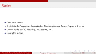 Roteiro
Conceitos Iniciais
Definição de Programa, Computação, Termos, Átomos, Fatos, Regras e Queries
Definição de Metas, Meaning, Procedures, etc
Exemplos iniciais
Ronaldo F. Ramos (Instituto Federal do Ceará) Paradigmas de Programação 15 de outubro de 2023 4 / 48
 