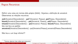Regras Recursivas
Definir uma coisa em termos dela própria (kkkk). Vejamos a definição de ancestral.
Observemos as relações recursivas.
avô(Ancestral,Descendente) :- pai1(Ancestral, Pessoa), pai(Pessoa, Descendente)
bisavô(Ancestral,Descendente) :- pai(Ancestral, Pessoa), avô(Pessoa, Descendente)
trisavô(Ancestral,Descendente) :- pai(Ancestral, Pessoa), bisavô(Pessoa, Descendente)
Isto nos leva ao padrão:
ancestral(Ancestral,Descendente) :-pai(Ancestral,Pessoa),ancestral(Pessoa,Descendente)
Não leva a um loop infinito??
1
Vamos abstrair das mães por enquanto
Ronaldo F. Ramos (Instituto Federal do Ceará) Paradigmas de Programação 15 de outubro de 2023 41 / 48
 