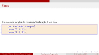Fatos
Forma mais simples de comando/declaração é um fato.
1 pai(abraão,isaque).
2 soma (0,1,1).
3 soma (1,1,2).
Ronaldo F. Ramos (Instituto Federal do Ceará) Paradigmas de Programação 15 de outubro de 2023 9 / 48
 