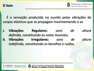 O Som
É a sensação produzida no ouvido pelas vibrações de
corpos elásticos que se propagam movimentando o ar.
i. Vibrações Regulares: sons de altura
definida, constituindo as notas musicais;
ii. Vibrações Irregulares: sons de altura
indefinida, constituindo os barulhos e ruídos.
 