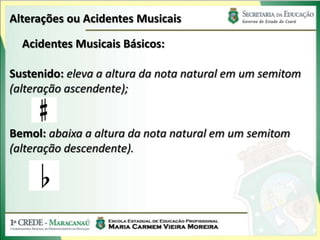 Alterações ou Acidentes Musicais
Acidentes Musicais Básicos:
Sustenido: eleva a altura da nota natural em um semitom
(alteração ascendente);
Bemol: abaixa a altura da nota natural em um semitom
(alteração descendente).
 